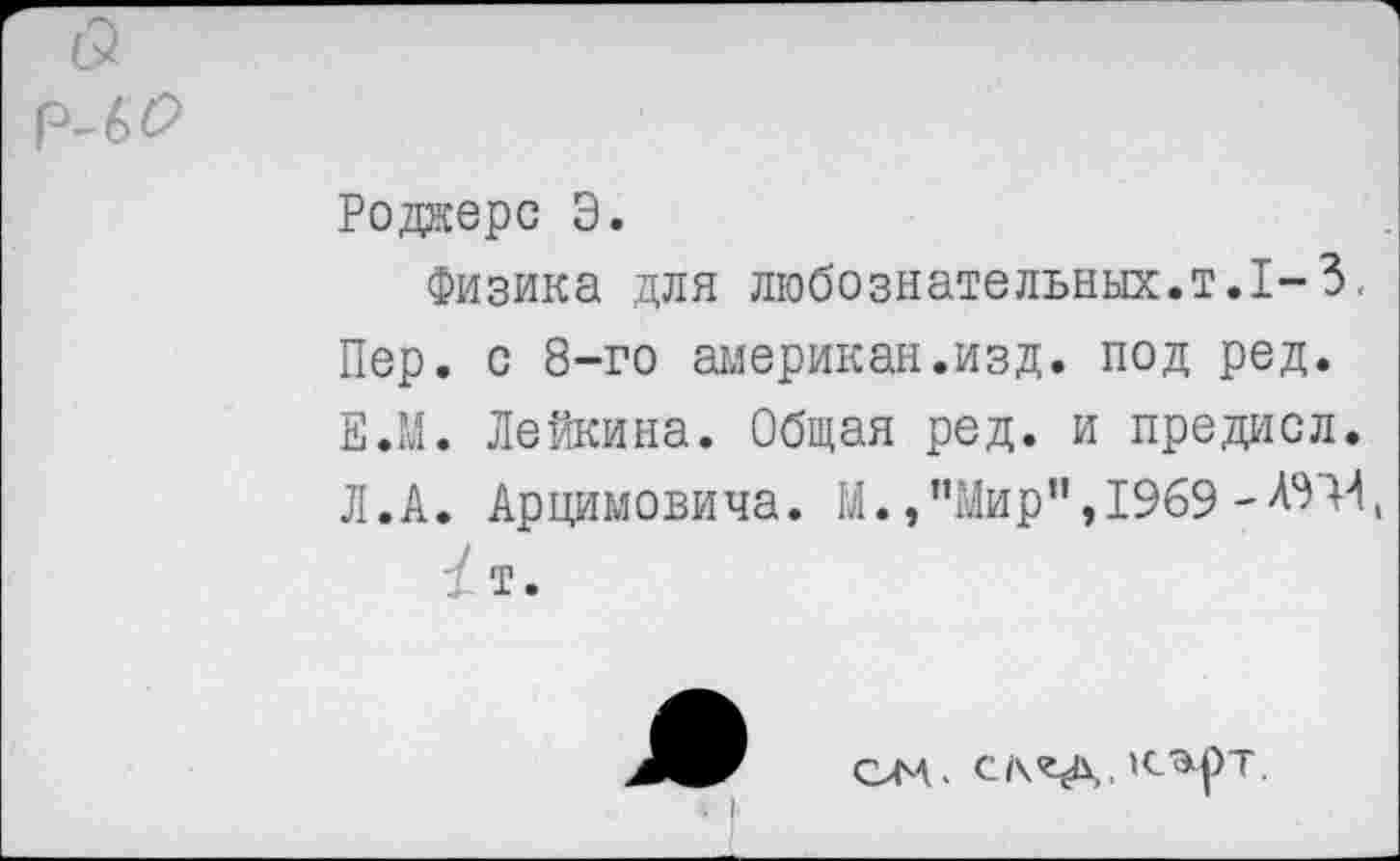 ﻿
Роджерс Э.
Физика для любознательных.т.1-3.
Пер. с 8-го американ.изд. под ред. Е.М. Лейкина. Общая ред. и предисл. Л.А. Арцимовича. М.,’’Мир”,1969
/т.
ом, ск«а, 'сэ.рт.